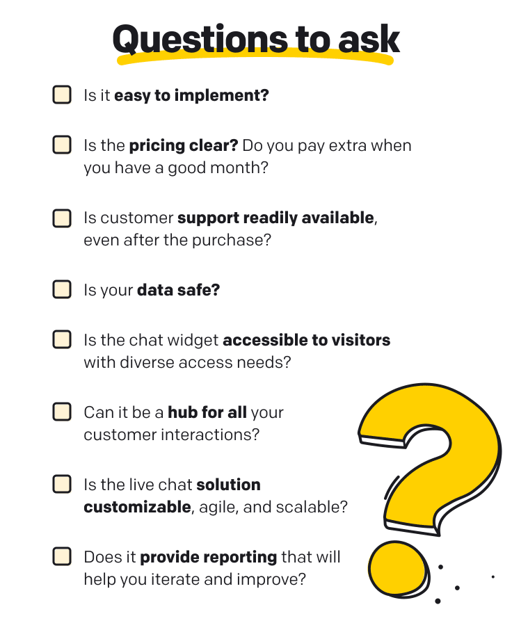 Questions to ask  Is it easy to implement? Is the pricing clear? Do you pay extra when you have a good month? Is customer support readily available, even after the purchase? Is your data safe? Is the chat widget accessible to visitors with diverse access needs? Is the live chat solution customizable, agile, and scalable? Can it be a hub for all your customer interactions? Does it provide reporting that will help you iterate and improve?