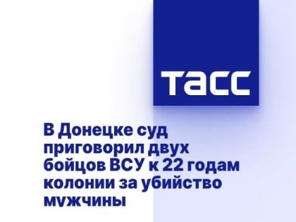 В Донецке суд приговорил двух бойцов ВСУ к 22 годам колонии за убийство мужчины