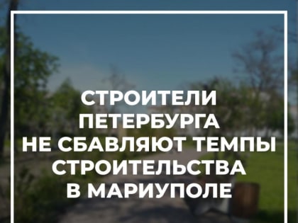 Строители Петербурга не сбавляют темпы строительства в Мариуполе