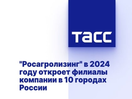 "Росагролизинг" в 2024 году откроет филиалы компании в 10 городах России