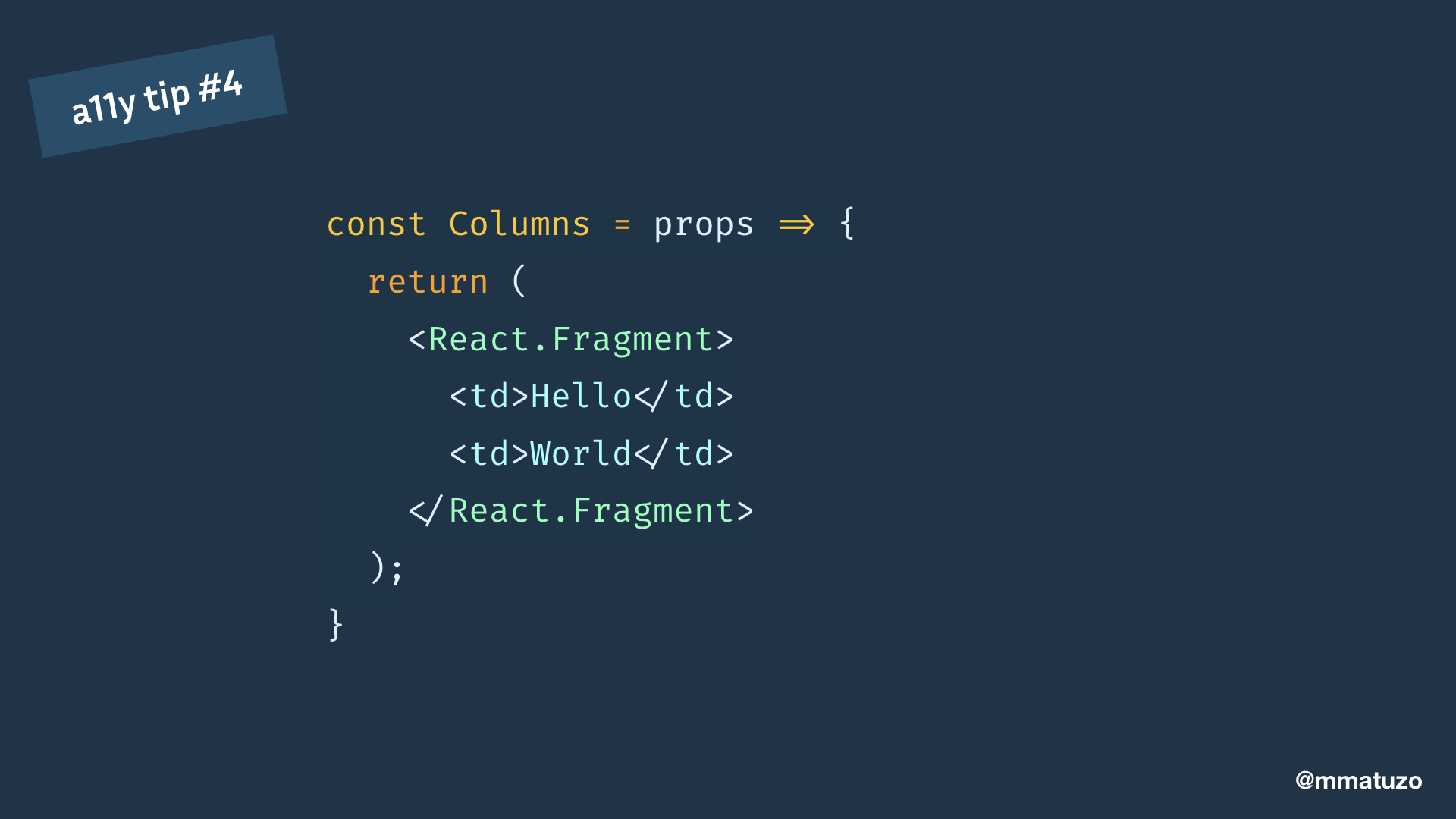 const Columns = props => { return ( <React.Fragment> <td>Hello</td> <td>World</td> </React.Fragment> ); }