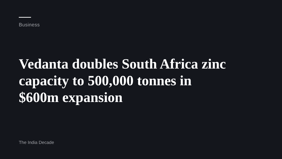 Business — Vedanta doubles South Africa zinc capacity to 500,000 tonnes in $600m expansion