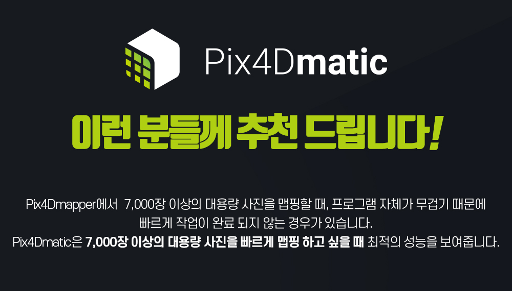 Pix4Dmatic 이런 분들께 추천 드립니다! Pix4Dmapper에서 7,000장 이상의 대용량 사진을 맵핑할 때, 프로그램 자체가 무겁기 때문에 빠르게 작업이 완료 되지 않는 경우가 있습니다. Pix4Dmatic은 7,000장 이상의 대용량 사진을 빠르게 맵핑 하고 싶을 때 최적의 성능을 보여줍니다.