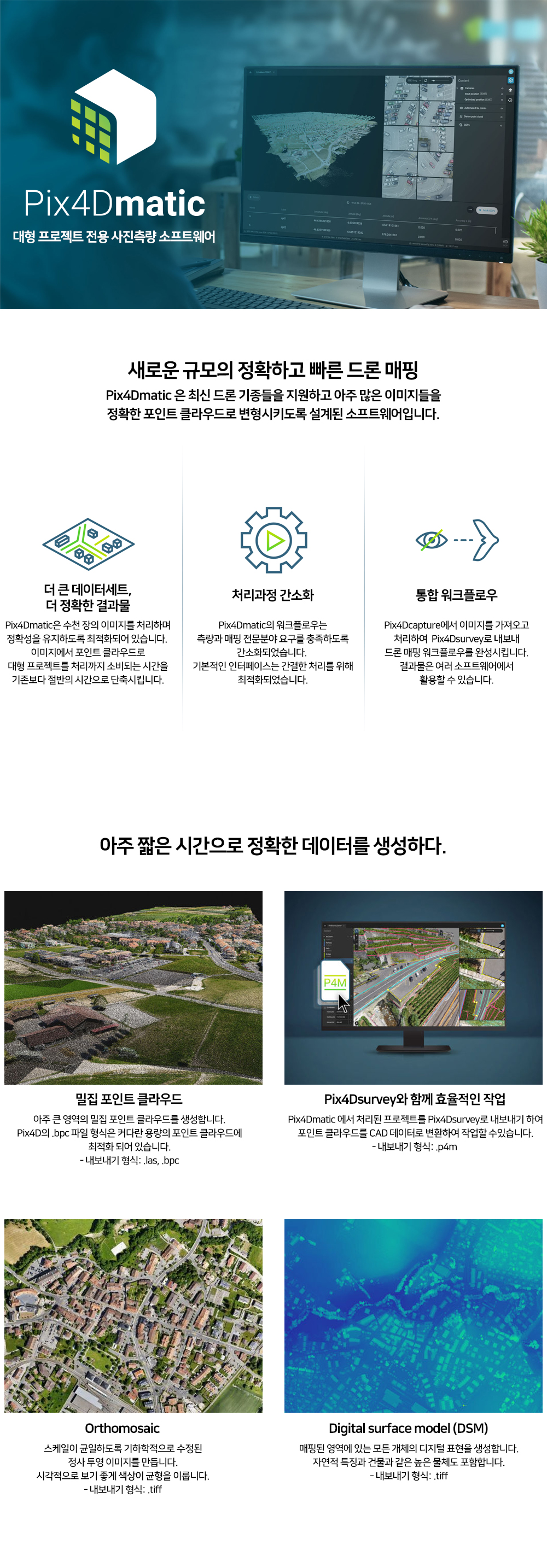 대형 프로젝트 전용 사진측량 소프트웨어. 새로운 규모의 정확하고 빠른 드론 매핑. 더 큰 데이터세트와 정확한 결과물, 처리과정 간소화, 통합 워크플로우 지원. 아주 짧은 시간으로 정확한 데이터를 생성하다: 밀집 포인트 클라우드, Pix4Dsurvey와 함께 효율적인 작업, Orthomosaic, Digital surface model (DSM) 생성.