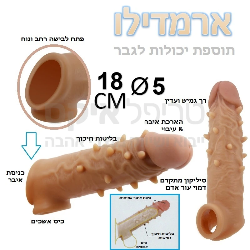 ארמדילו דגם חדש! תוספת יכולות לגבר עם תותב שנראה ומרגיש כמו איבר אמיתי.. שרוול סיליקוני במרקם עור אדם המתלבש על האיבר עם כיס מיוחד להכנסת האשכים ליציבות טובה ומניעת נשירה גם בזקפה רכה. מגיע בשניות לטמפרטורת גוף ובעל מגע דמוי אמיתי. בליטות ארמדילו יגרמו חיכוך מיוחד לאישה. מעבה ומוסיף כ4 סנטימטר לאורך וכחצי סנטימר לעובי, עם ארמדילו לא תתעייף לעולם... 