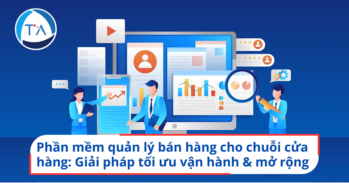 Phần mềm quản lý bán hàng cho chuỗi cửa hàng: Giải pháp tối ưu vận hành & mở rộng