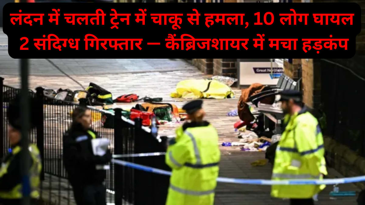 लंदन में चलती ट्रेन में चाकू से हमला, 10 लोग घायल, 2 संदिग्ध गिरफ्तार — कैंब्रिजशायर में मचा हड़कंप