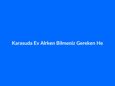 Karasu'da Ev Alırken Bilmeniz Gereken Her Şey