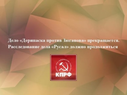 Дело «Дерипаска против Зюганова» прекращается. Расследование дела «Русал» должно продолжиться