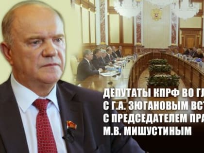 Депутаты КПРФ во главе с Г.А. Зюгановым встретились с Председателем Правительства РФ М.В. Мишустиным