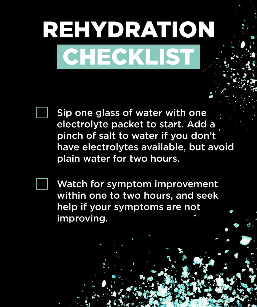 Rehydration Checklist Drink one glass of water with one electrolyte packet every 30 minutes. Add a pinch of salt to water if no electrolyte mix is available. Avoid plain water alone in the first one to two hours of rehydrating. Watch for symptom improvement within one to two hours, and seek help if your symptoms are not improving.