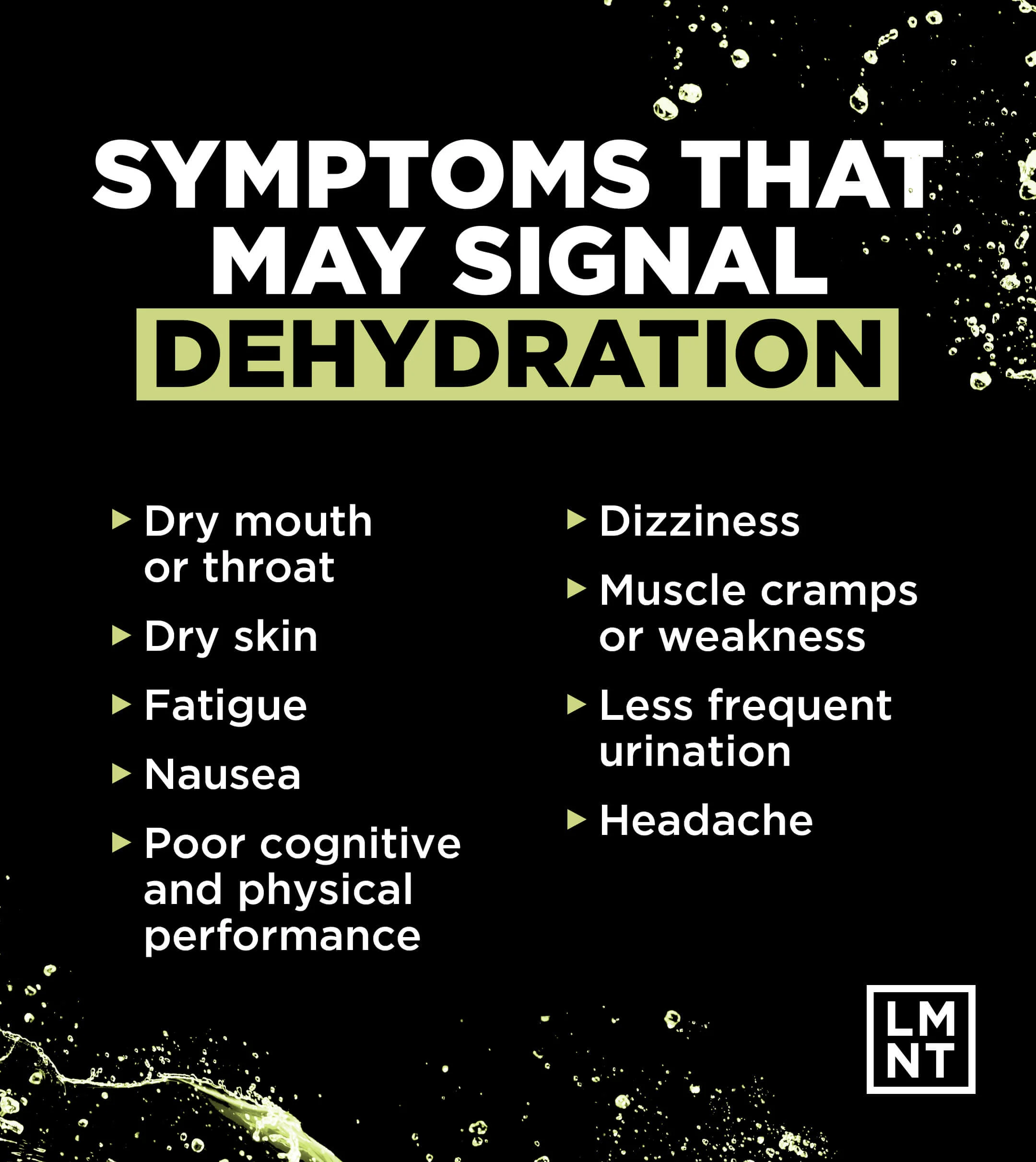 Symptoms that may signal dehydration: Dry mouth or throat, dry skin, fatigue, nausea, poor cognitive and physical performance, dizziness, muscle cramps or weakness, less frequent urination, and headache.