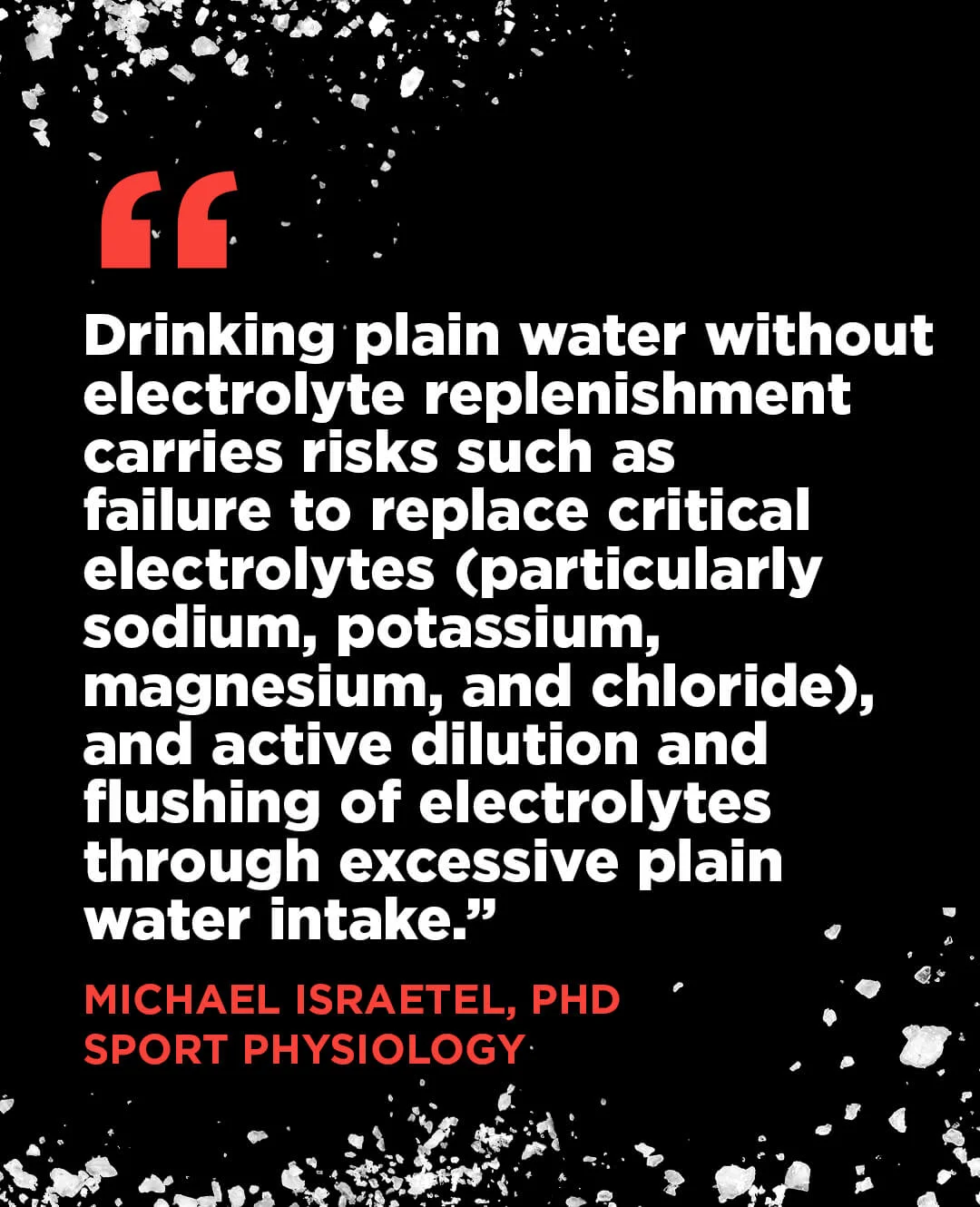 "“Drinking plain water without electrolyte replenishment carries risks such as failure to replace critical electrolytes (particularly sodium, potassium, magnesium, and chloride), and active dilution and flushing of electrolytes through excessive plain water intake.” Michael Israetel, PhD, Sport Physiology "