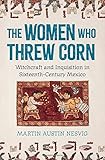 The Women Who Threw Corn: Witchcraft and Inquisition in Sixteenth-Century Mexico The Women Who Threw Corn: Witchcraft and Inquisition in Sixteenth-Century Mexico
