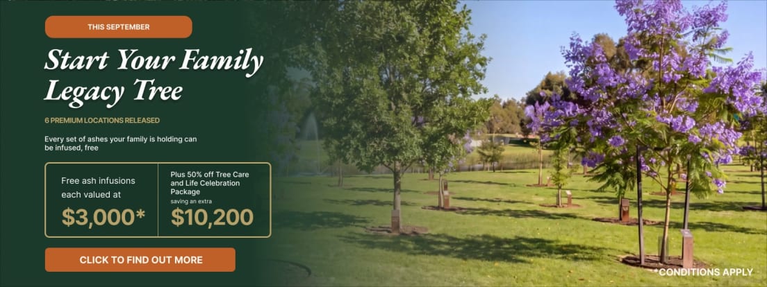 This September: start your family Legacy Tree. Six premium locations released. Every set of ashes your family is holding can be infused free, each valued at $3,000, plus 50% off the Tree Care and Life Celebration Packages, saving a further $10,200. Conditions apply.