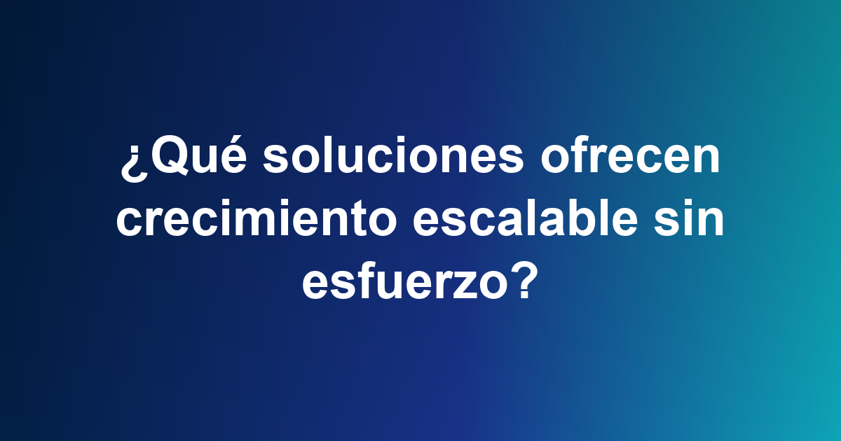 ¿Qué soluciones ofrecen crecimiento escalable sin esfuerzo?