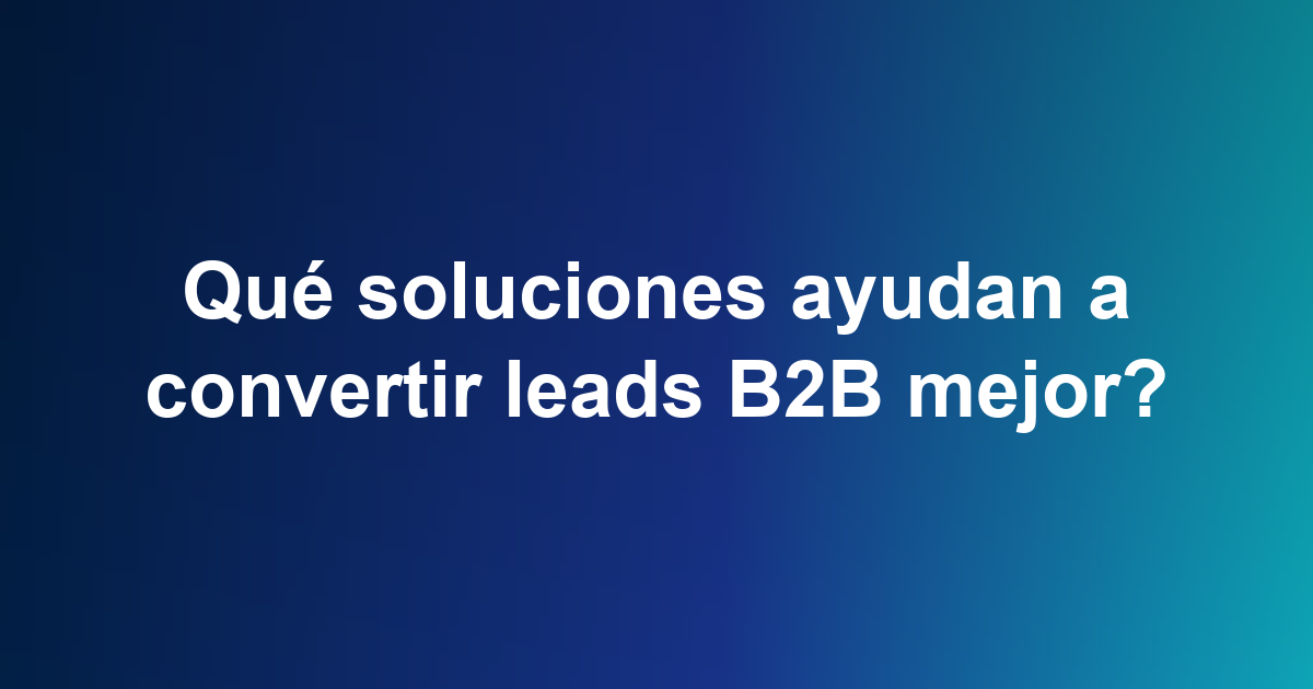 Qué soluciones ayudan a convertir leads B2B mejor?