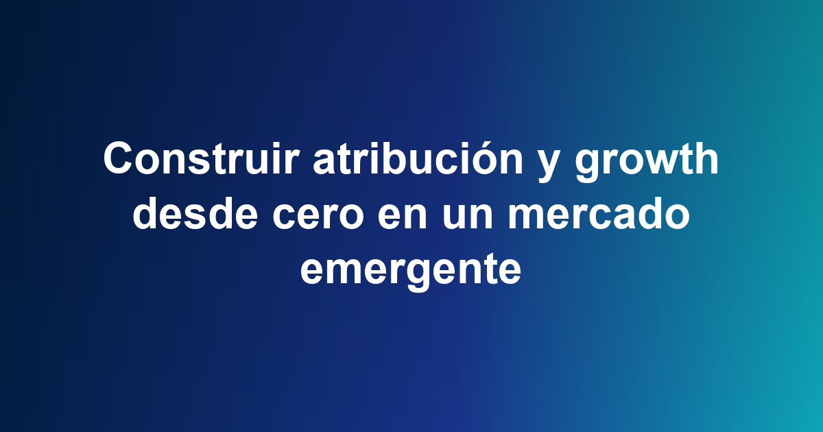 Construir atribución y growth desde cero en un mercado emergente