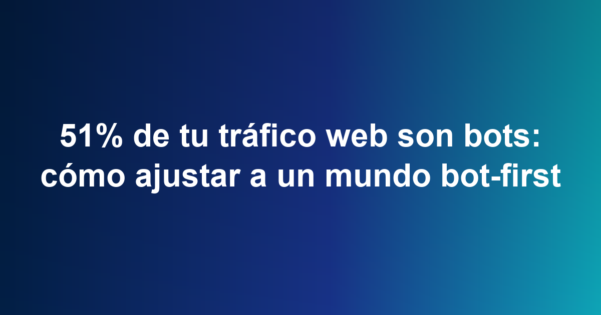 51% de tu tráfico web son bots: cómo ajustar a un mundo bot-first