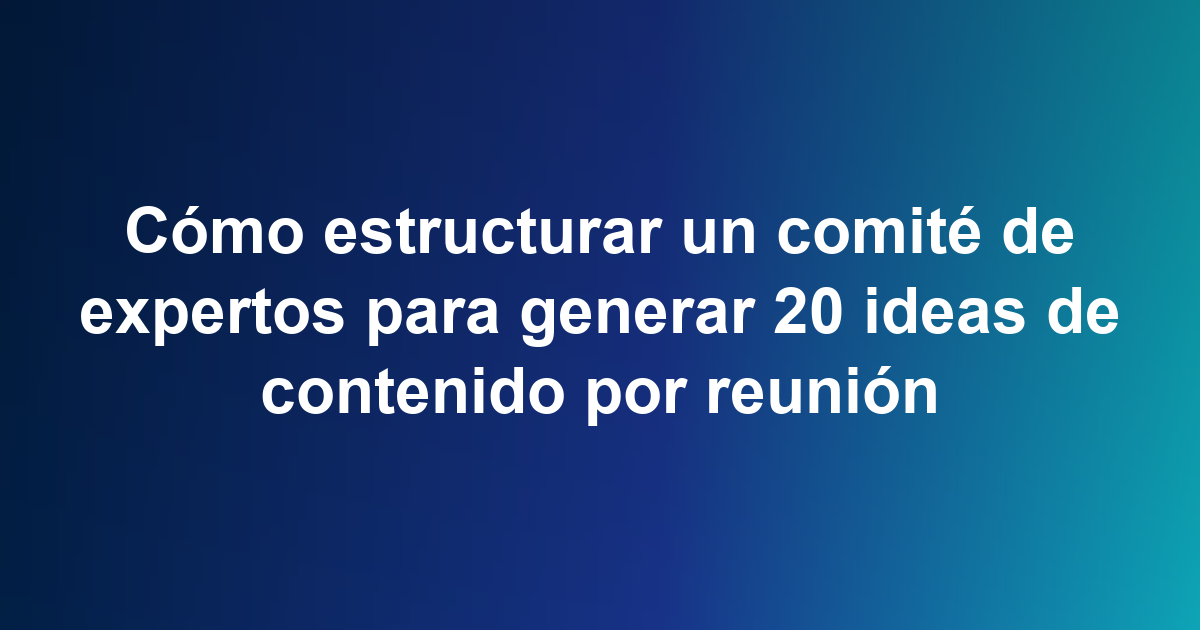 Cómo estructurar un comité de expertos para generar 20 ideas de contenido por reunión