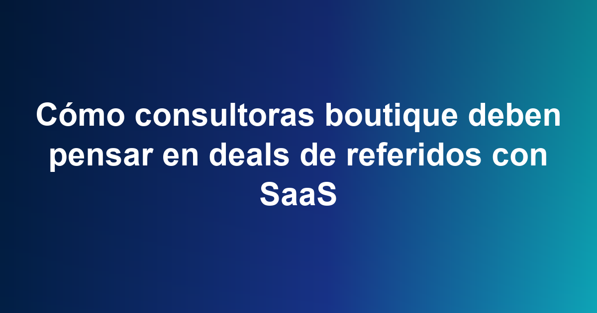 Cómo consultoras boutique deben pensar en deals de referidos con SaaS