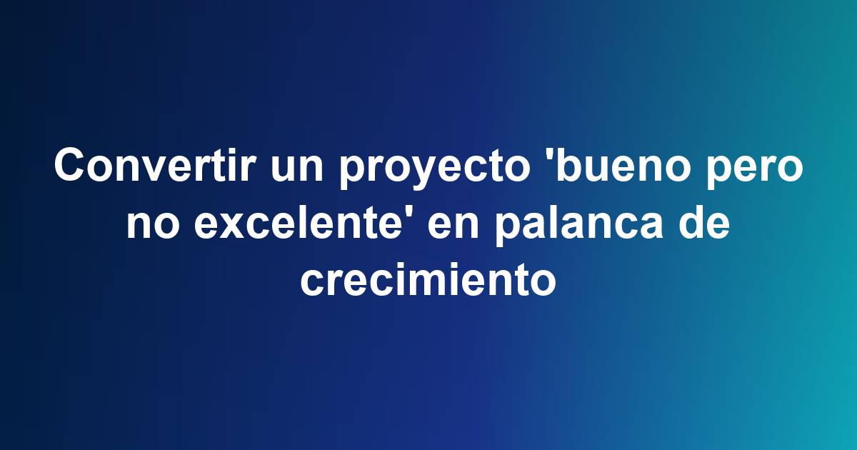 Convertir un proyecto 'bueno pero no excelente' en palanca de crecimiento
