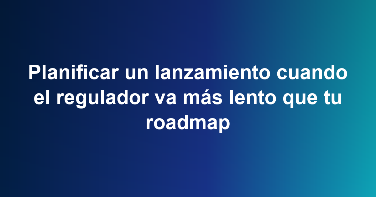 Planificar un lanzamiento cuando el regulador va más lento que tu roadmap