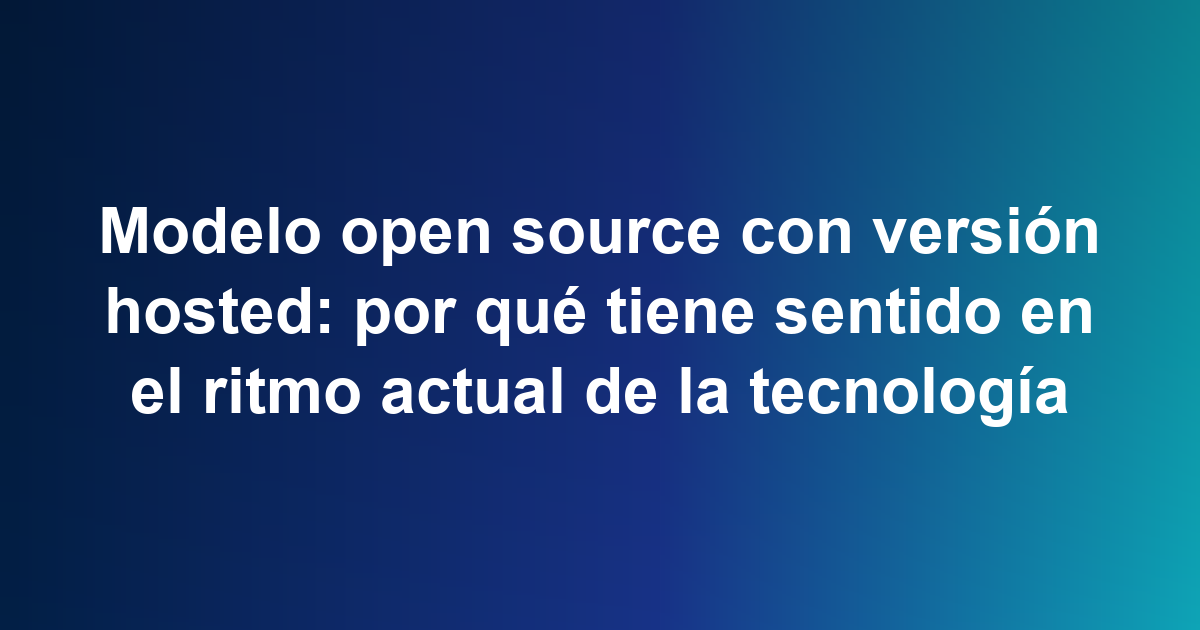Modelo open source con versión hosted: por qué tiene sentido en el ritmo actual de la tecnología