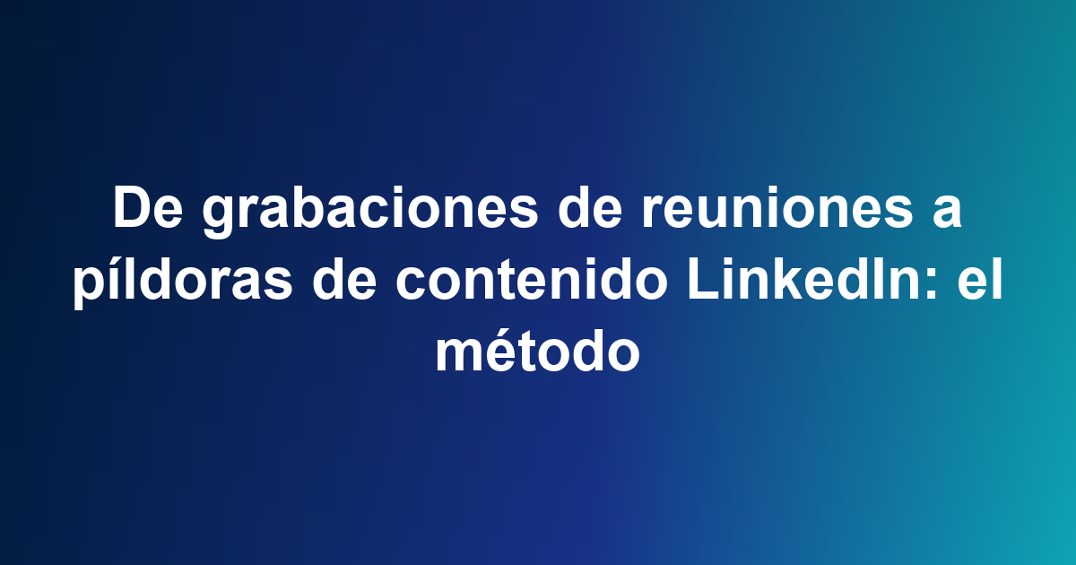 De grabaciones de reuniones a píldoras de contenido LinkedIn: el método