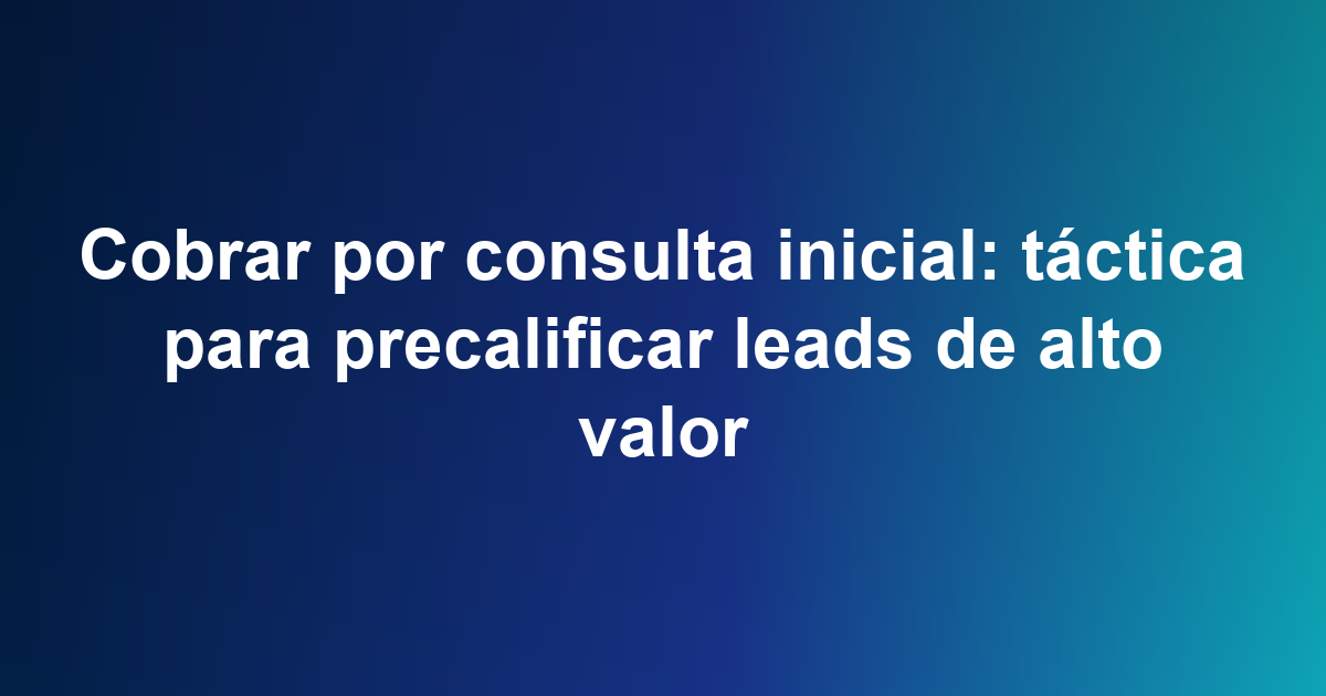 Cobrar por consulta inicial: táctica para precalificar leads de alto valor