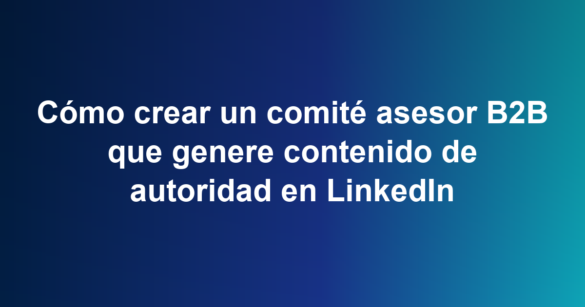 Cómo crear un comité asesor B2B que genere contenido de autoridad en LinkedIn