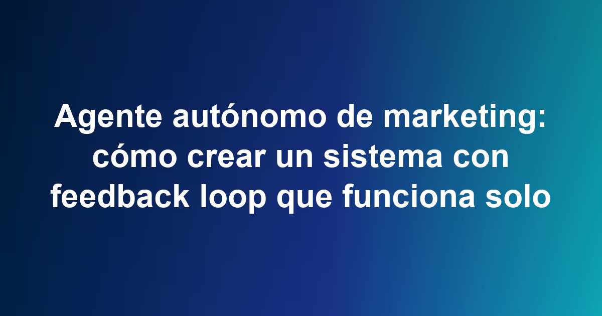 Agente autónomo de marketing: cómo crear un sistema con feedback loop que funciona solo