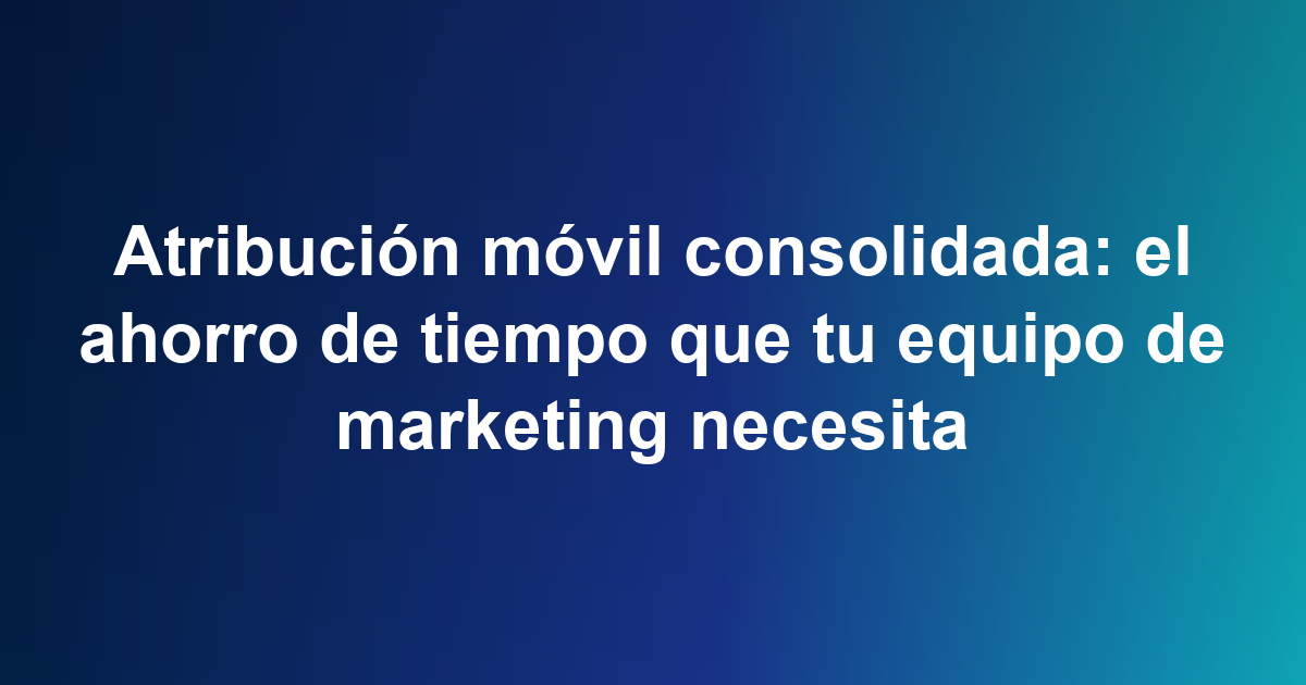 Atribución móvil consolidada: el ahorro de tiempo que tu equipo de marketing necesita
