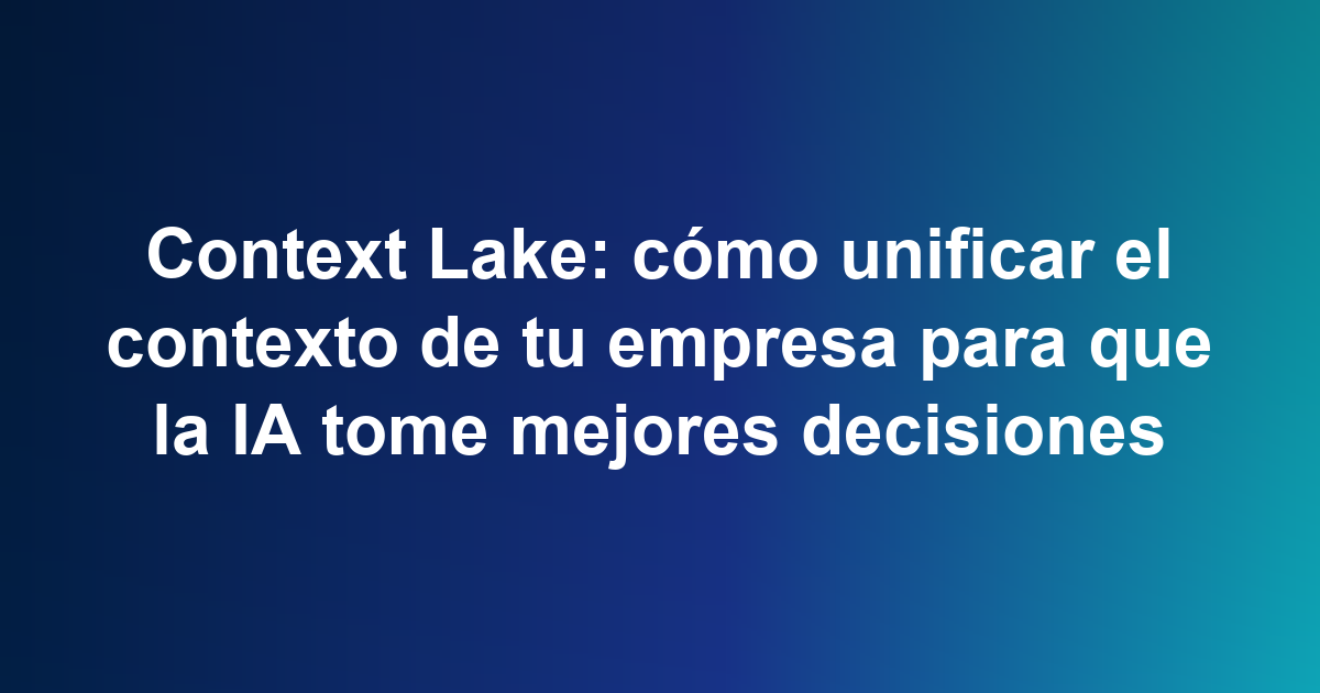 Context Lake: cómo unificar el contexto de tu empresa para que la IA tome mejores decisiones