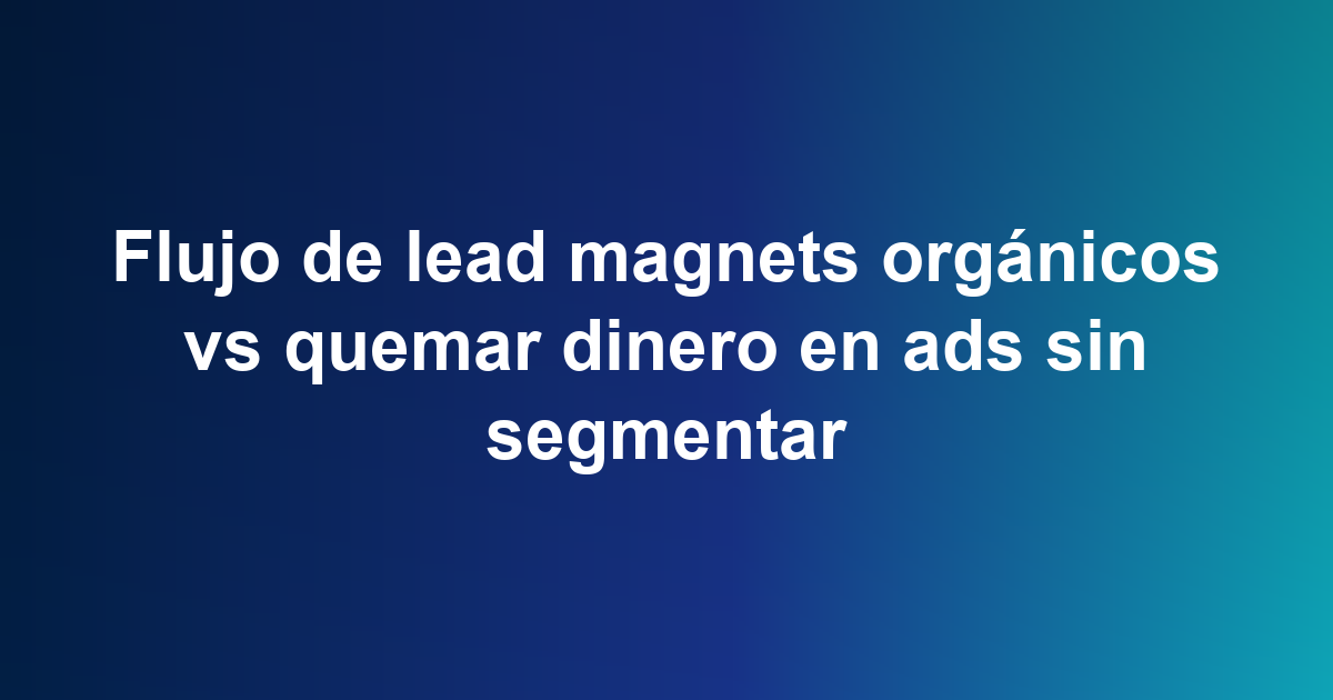 Flujo de lead magnets orgánicos vs quemar dinero en ads sin segmentar
