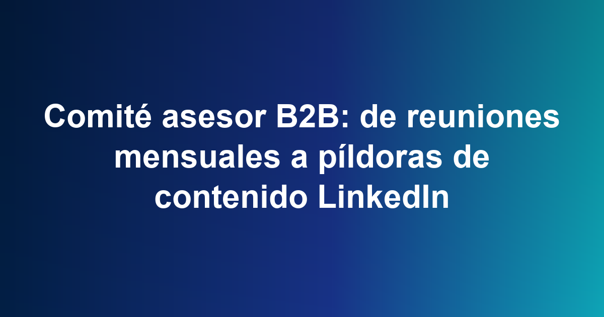 Comité asesor B2B: de reuniones mensuales a píldoras de contenido LinkedIn