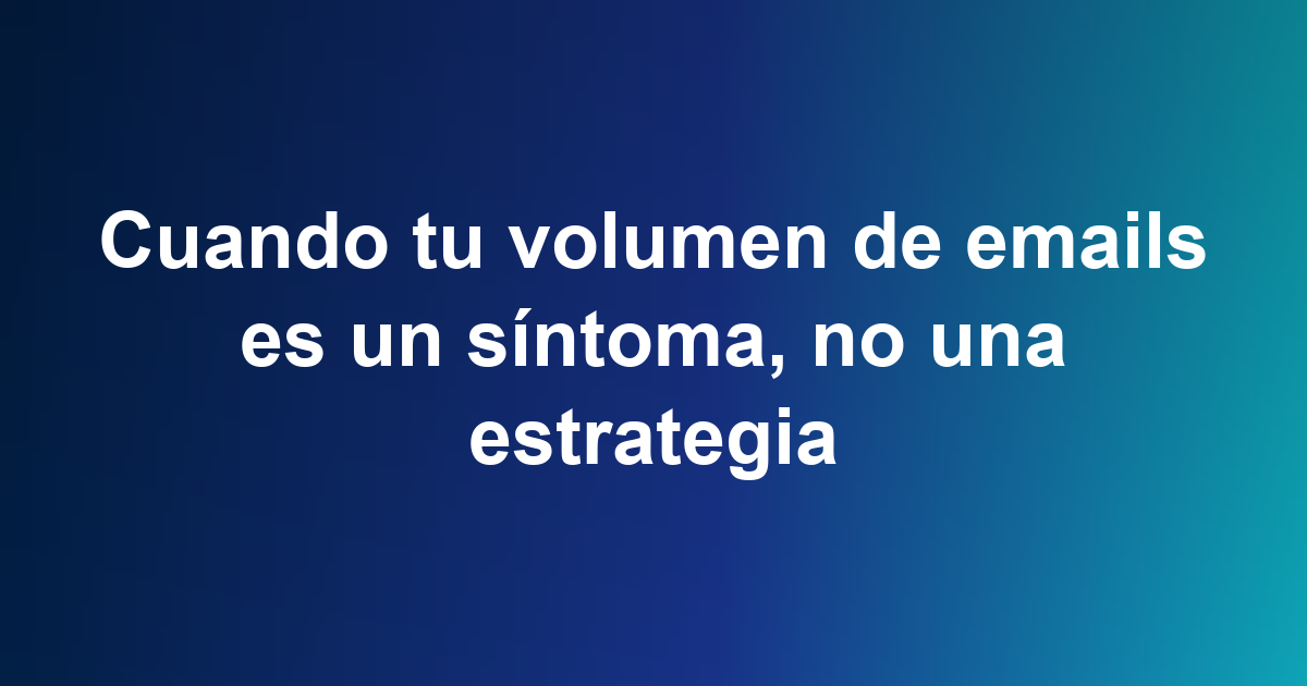Cuando tu volumen de emails es un síntoma, no una estrategia