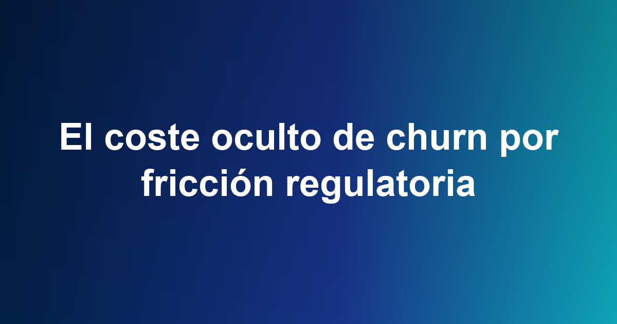 El coste oculto de churn por fricción regulatoria