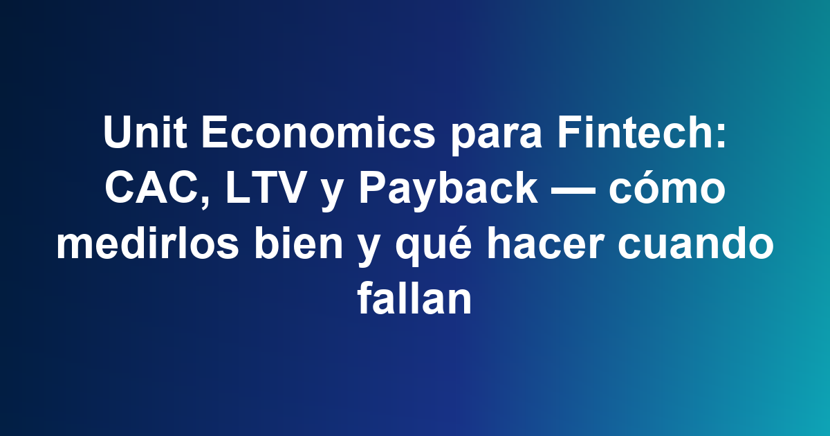 Unit Economics para Fintech: CAC, LTV y Payback — cómo medirlos bien y qué hacer cuando fallan