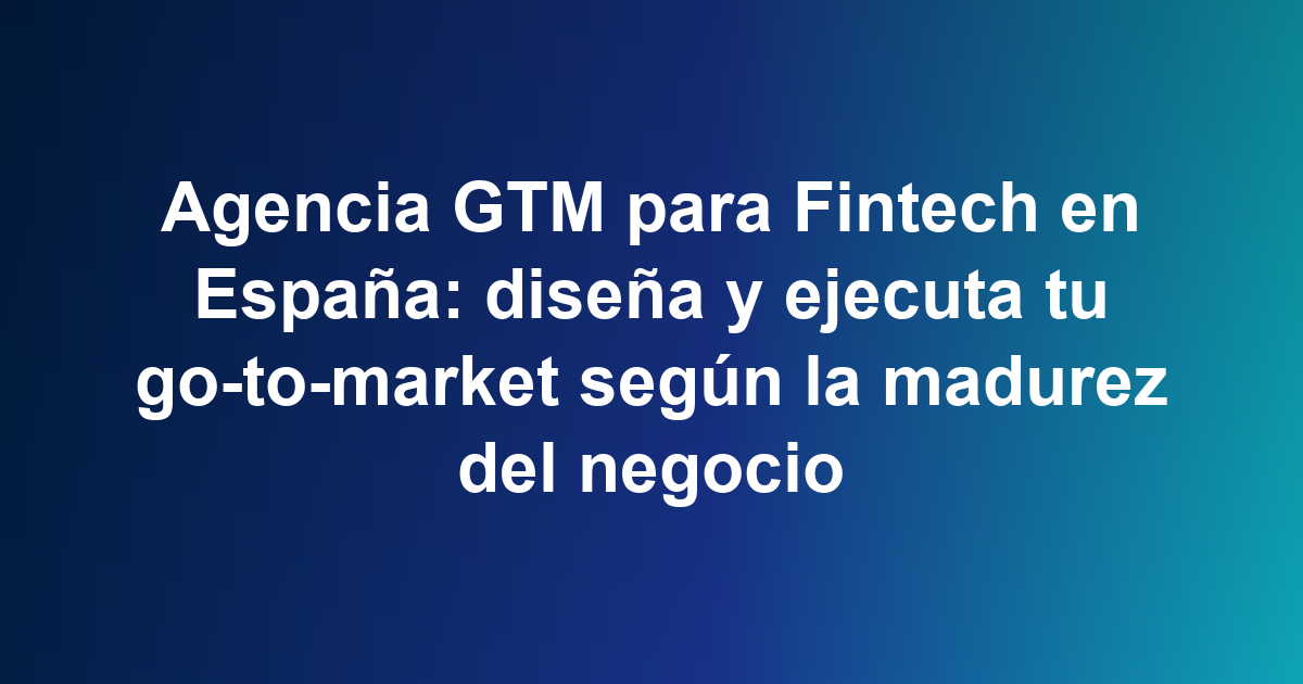 Agencia GTM para Fintech en España: diseña y ejecuta tu go-to-market según la madurez del negocio