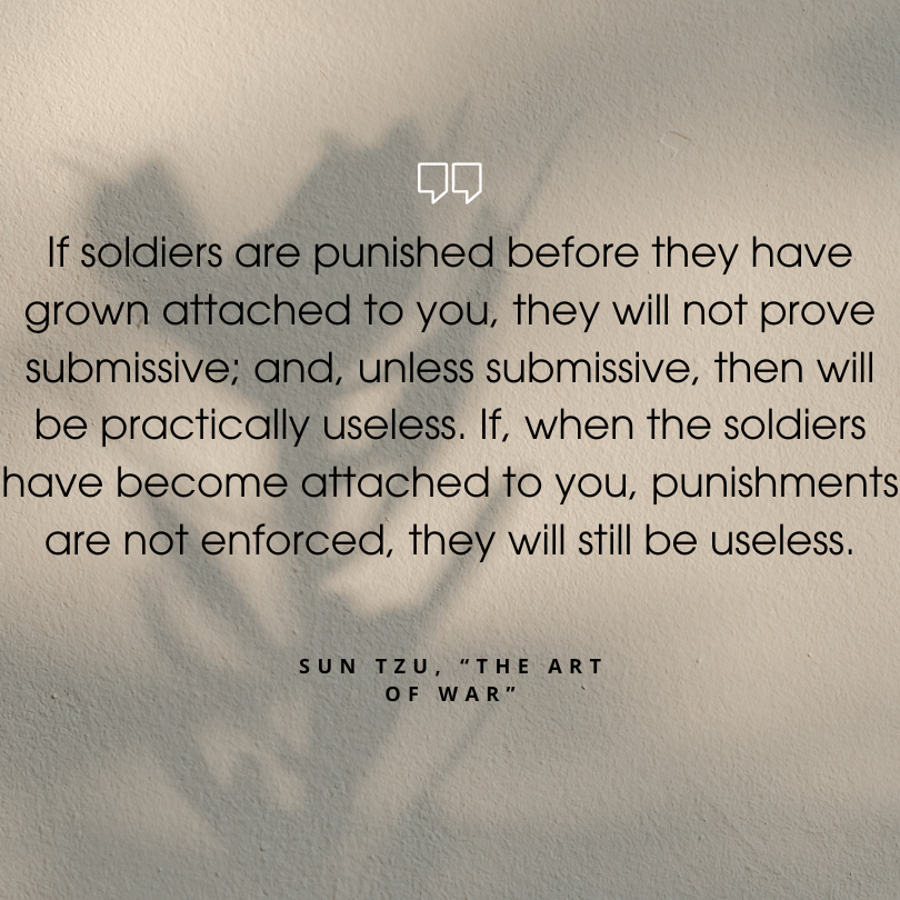 sun tzu art of war quotes "If soldiers are punished before they have grown attached to you, they will not prove submissive; and, unless submissive, then will be practically useless. If, when the soldiers have become attached to you, punishments are not enforced, they will still be useless."