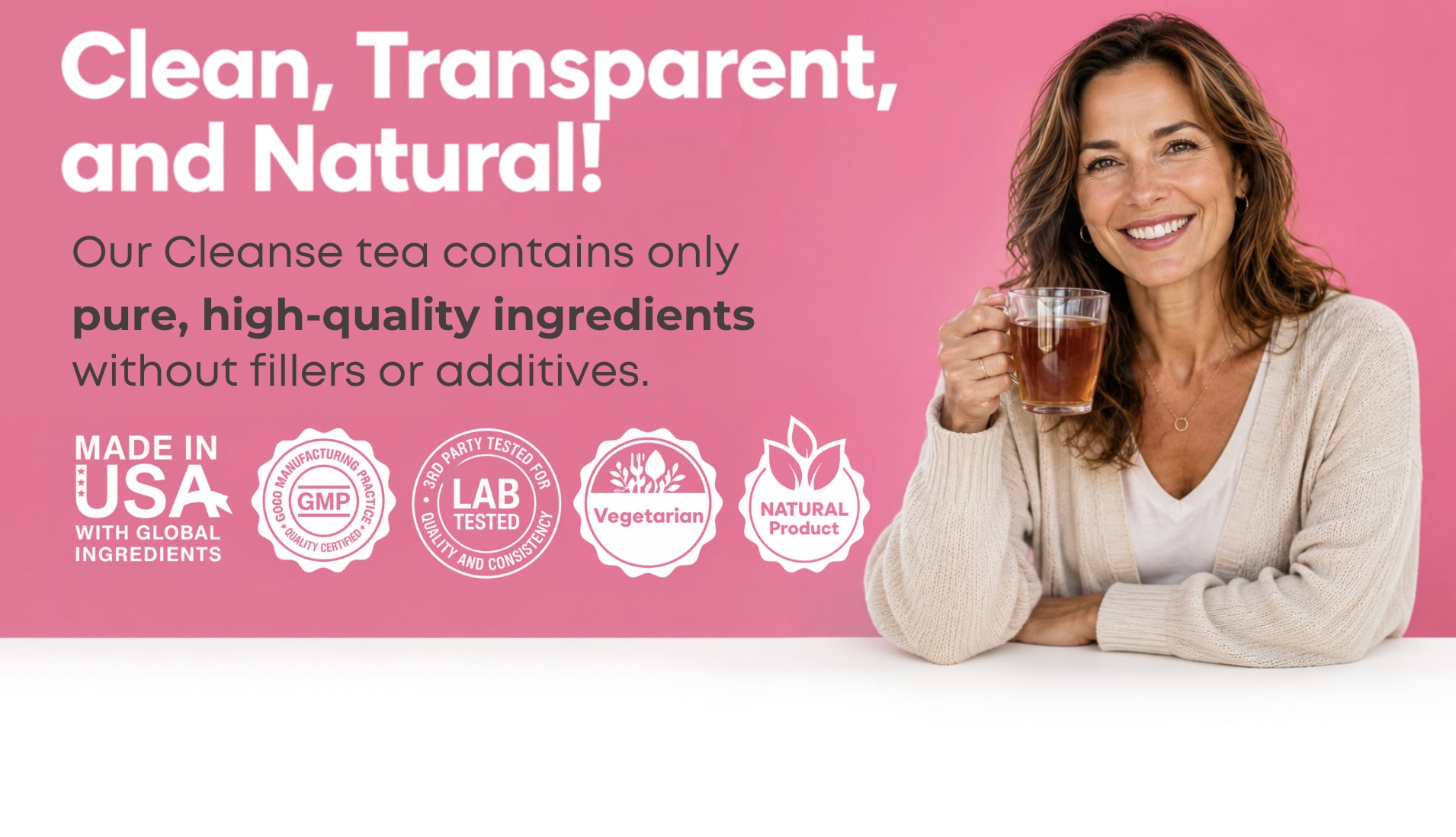 Clean, Transparent, and Natural. Our Cleanse tea contains only pure, high-quality ingredients without fillers or additives. Made in USA, Lab Tested, Vegetarian, Natural Product.