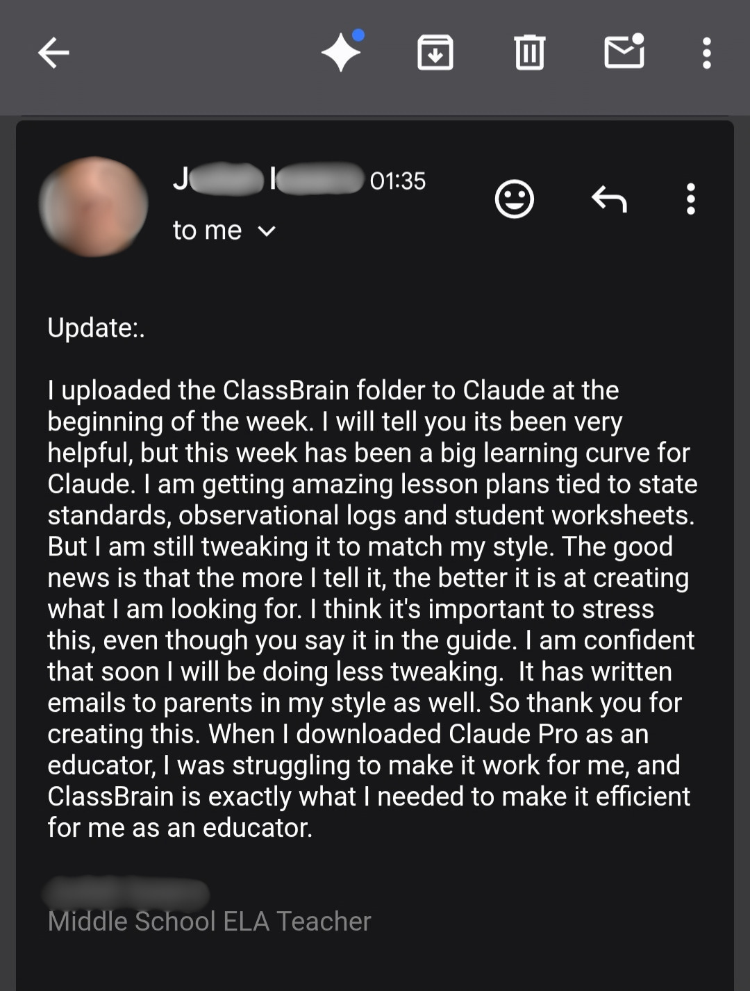 An email from J.I., a middle school ELA teacher: Update: I uploaded the ClassBrain folder to Claude at the beginning of the week. I will tell you its been very helpful, but this week has been a big learning curve for Claude. I am getting amazing lesson plans tied to state standards, observational logs and student worksheets. But I am still tweaking it to match my style. The good news is that the more I tell it, the better it is at creating what I am looking for. I think it's important to stress this, even though you say it in the guide. I am confident that soon I will be doing less tweaking. It has written emails to parents in my style as well. So thank you for creating this. When I downloaded Claude Pro as an educator, I was struggling to make it work for me, and ClassBrain is exactly what I needed to make it efficient for me as an educator.