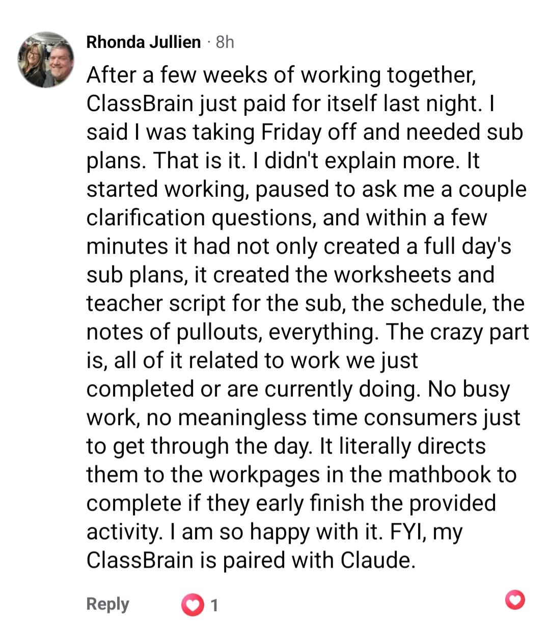 A Facebook comment from Rhonda, a teacher: After a few weeks of working together, ClassBrain just paid for itself last night. I said I was taking Friday off and needed sub plans. That is it. I didn't explain more. It started working, paused to ask me a couple clarification questions, and within a few minutes it had not only created a full day's sub plans, it created the worksheets and teacher script for the sub, the schedule, the notes of pullouts, everything. The crazy part is, all of it related to work we just completed or are currently doing. No busy work, no meaningless time consumers just to get through the day. It literally directs them to the workpages in the mathbook to complete if they early finish the provided activity. I am so happy with it. FYI, my ClassBrain is paired with Claude.