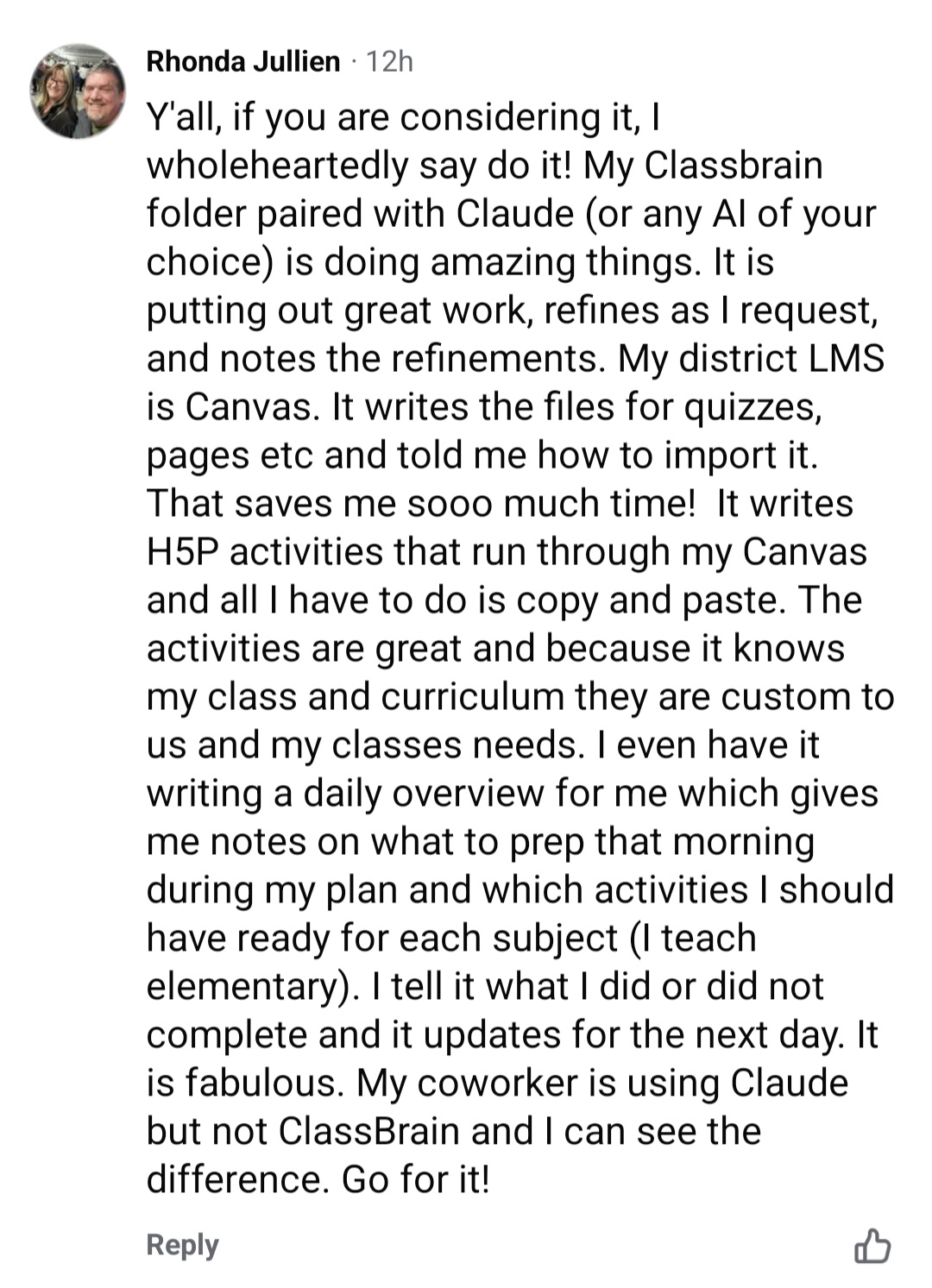 A Facebook comment from Rhonda, a teacher: Y'all, if you are considering it, I wholeheartedly say do it! My Classbrain folder paired with Claude (or any AI of your choice) is doing amazing things. It is putting out great work, refines as I request, and notes the refinements. My district LMS is Canvas. It writes the files for quizzes, pages etc and told me how to import it. That saves me sooo much time! It writes H5P activities that run through my Canvas and all I have to do is copy and paste. The activities are great and because it knows my class and curriculum they are custom to us and my classes needs. I even have it writing a daily overview for me which gives me notes on what to prep that morning during my plan and which activities I should have ready for each subject (I teach elementary). I tell it what I did or did not complete and it updates for the next day. It is fabulous. My coworker is using Claude but not ClassBrain and I can see the difference. Go for it!