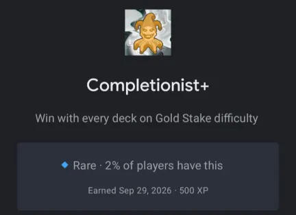 Two unlocked balatro achievements shown in the google play games app: Completionist unlocked on September 29 Discover 100% of your collection Rare - 500 XP Completionist+ unlocked on September 29 Win with every deck on Gold Stake difficulty Rare - 500 XP