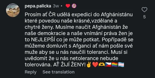 @pepa.palicka: Prosím ať ČR udělá expedici do Afghánistánu které povedou naše krásné,vzdělané a chytré ženy. Musíme naučit Afghánistán že naše demokracie a naše vnímání práva žen je to NEJLEPŠÍ co je může potkat. Popřípadě se můžeme domluvit s Afganci ať nám pošle své muže aby se u nás naučili toleranci. Musí si uvědomit že u nás netolerance nebude tolerována. AŤ ŽIJÍ ŽENY! ✌️♥️🫶🇨🇿🏳‍🌈🏳‍⚧ (lajknuto Danuší Nerudovou.)](