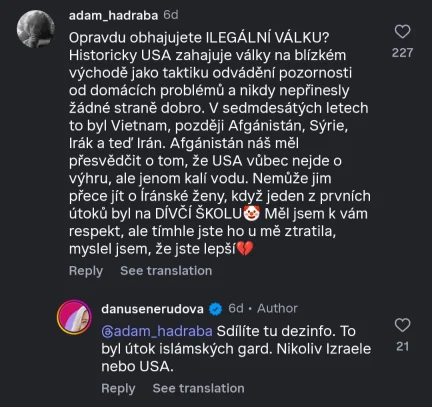 Instagram komentář od @adam_hadraba: Opravdu obhajujete ILEGÁLNÍ VÁLKU? Historicky USA zahajuje války na blízkém východě jako taktiku odvádění pozornosti od domácích problémů a nikdy nepřinesly žádné straně dobro. V sedmdesátých letech to byl Vietnam, později Afgánistán, Sýrie, Irak a teď Irán. Afganistan náš měl přesvědčit o tom, že USA vůbec nejde o výhru, ale jenom kalí vodu. Nemůže jim přece jít o iranské ženy, když jeden z prvních útoků byl na DÍVČÍ ŠKOLU🤡 Měl jsem k vám respekt, ale tímhle jste ho u mě ztratila, myslel jsem, že jste lepší💔 Odpověd od @danusenerudova (Author příspěvku): @adam_hadraba Sdilite tu dezinfo. To byl útok islámských gard. Nikoliv Izraele nebo USA