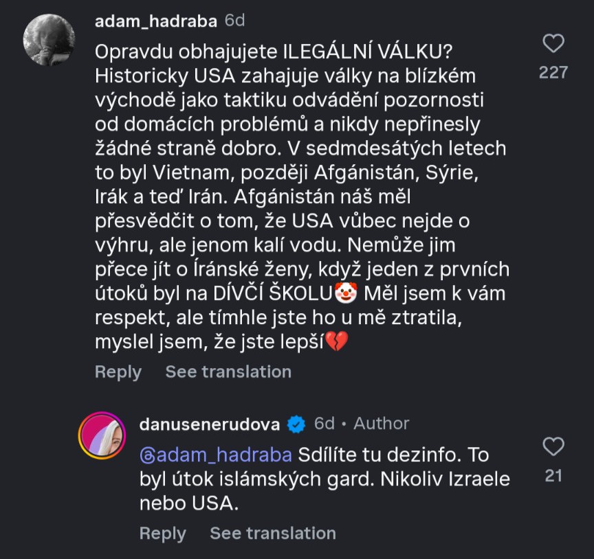 Instagram komentář od @adam_hadraba:
Opravdu obhajujete ILEGÁLNÍ VÁLKU?
Historicky USA zahajuje války na blízkém
východě jako taktiku odvádění pozornosti
od domácích problémů a nikdy nepřinesly
žádné straně dobro. V sedmdesátých letech
to byl Vietnam, později Afgánistán, Sýrie,
Irak a teď Irán. Afganistan náš měl
přesvědčit o tom, že USA vůbec nejde o
výhru, ale jenom kalí vodu. Nemůže jim
přece jít o iranské ženy, když jeden z prvních
útoků byl na DÍVČÍ ŠKOLU🤡 Měl jsem k vám
respekt, ale tímhle jste ho u mě ztratila,
myslel jsem, že jste lepší💔
Odpověd od @danusenerudova (Author příspěvku):
@adam_hadraba Sdilite tu dezinfo. To
byl útok islámských gard. Nikoliv Izraele nebo USA.