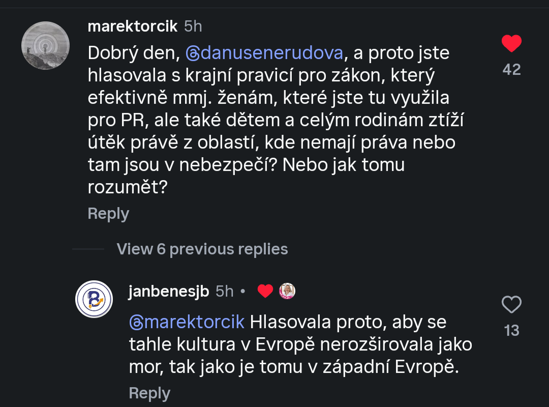 @marektorcik:
Dobrý den, @danusenerudova, a proto jste
hlasovala s krajní pravicí pro zákon, který
efektivně mmj. ženám, které jste tu využila
pro PR, ale také dětem a celým rodinám ztíží
útěk právě z oblastí, kde nemají práva nebo
tam jsou v nebezpečí? Nebo jak tomu
rozumět?
@janbenesjb:
@marektorcik Hlasovala proto, aby se
tahle kultura v Evropě nerozširovala jako
mor, tak jako je tomu v západní Evropě. Lajknuto Danuší Nerudovou.